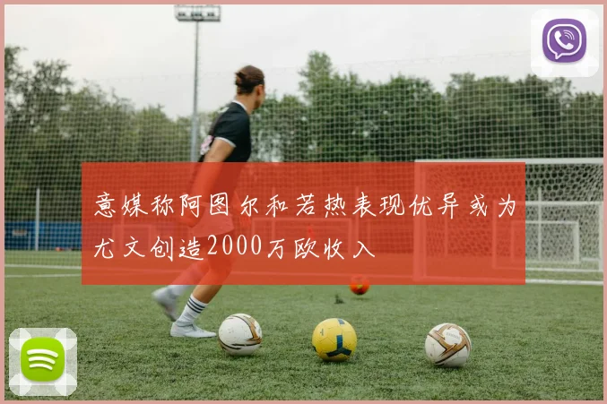 意媒称阿图尔和若热表现优异或为尤文创造2000万欧收入