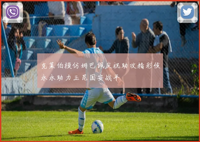 克莱伯模仿姆巴佩庆祝助攻精彩侯永永助力玉昆国安战平