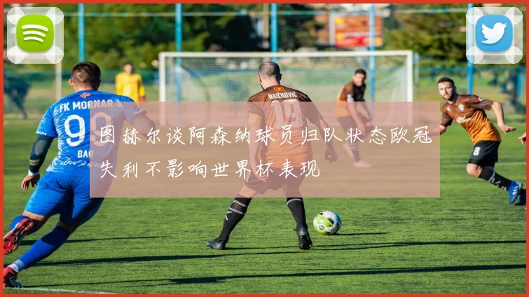 图赫尔谈阿森纳球员归队状态欧冠失利不影响世界杯表现