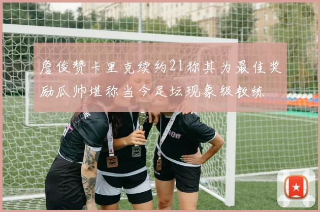 詹俊赞卡里克续约21称其为最佳奖励瓜帅堪称当今足坛现象级教练