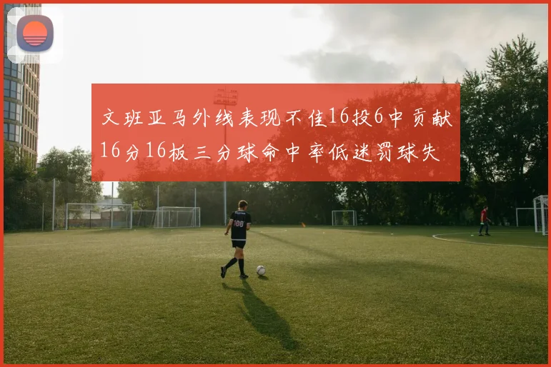 文班亚马外线表现不佳16投6中贡献16分16板三分球命中率低迷罚球失准影响球队表现