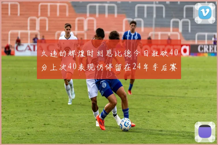 久违的辉煌时刻恩比德今日狂砍40分上次40表现仍停留在24年季后赛