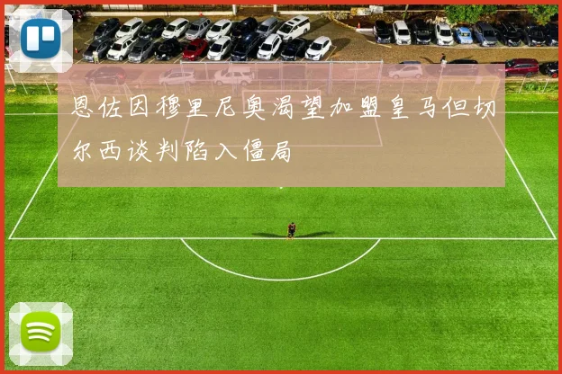 恩佐因穆里尼奥渴望加盟皇马但切尔西谈判陷入僵局