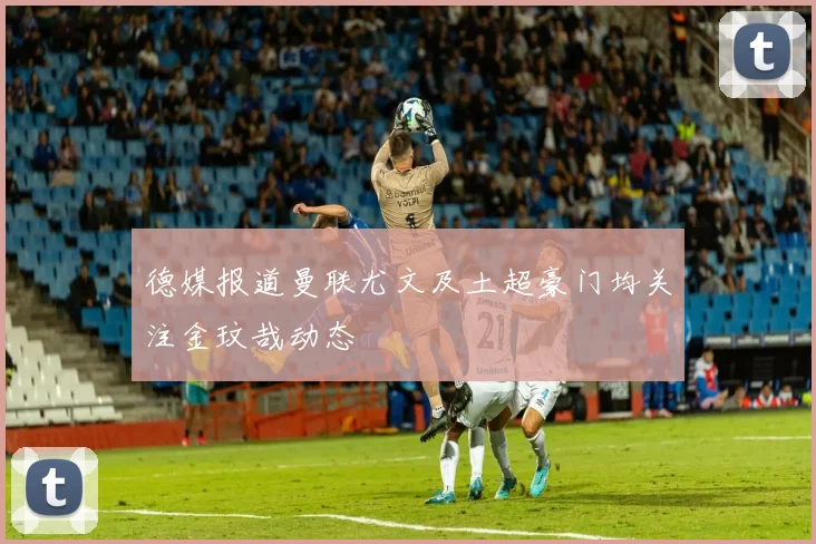 德媒报道曼联尤文及土超豪门均关注金玟哉动态
