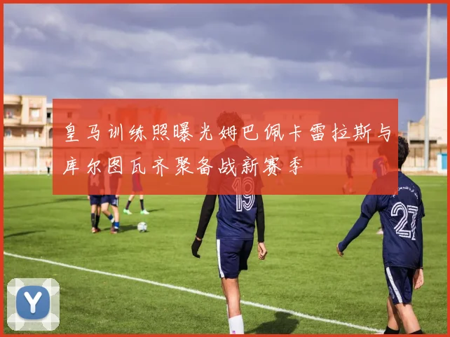 皇马训练照曝光姆巴佩卡雷拉斯与库尔图瓦齐聚备战新赛季