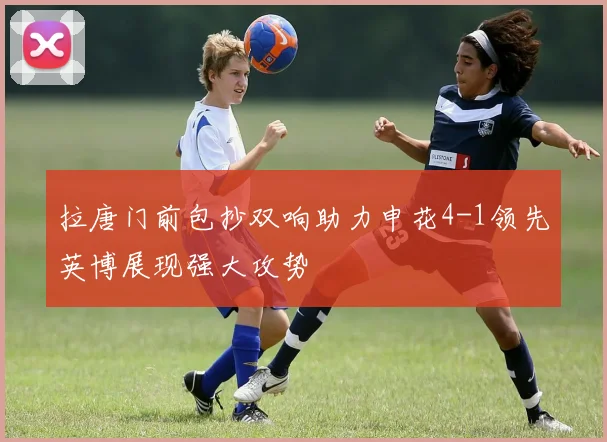 拉唐门前包抄双响助力申花4-1领先英博展现强大攻势