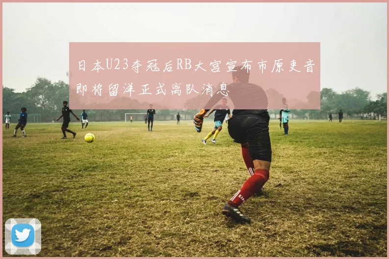 日本U23夺冠后RB大宫宣布市原吏音即将留洋正式离队消息