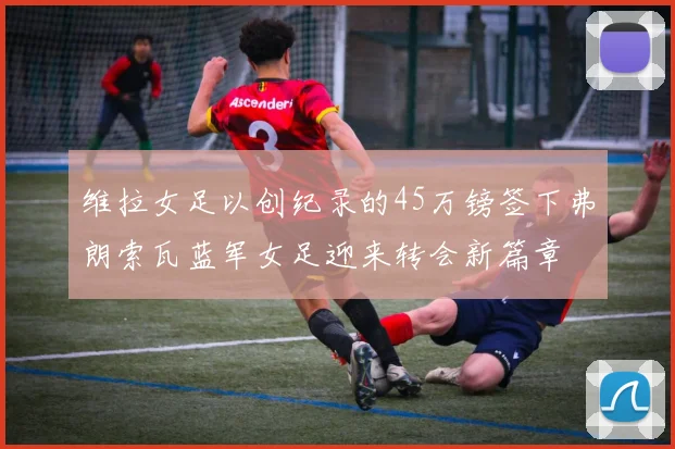 维拉女足以创纪录的45万镑签下弗朗索瓦蓝军女足迎来转会新篇章