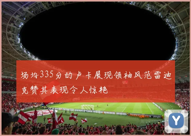场均335分的卢卡展现领袖风范雷迪克赞其表现令人惊艳