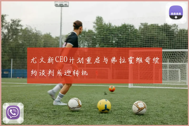 尤文新CEO计划重启与弗拉霍维奇续约谈判或迎转机