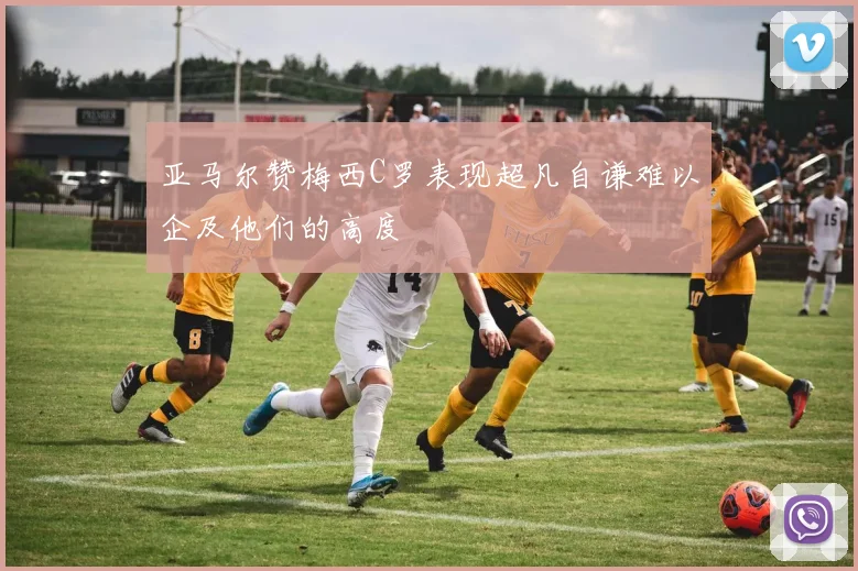 亚马尔赞梅西C罗表现超凡自谦难以企及他们的高度