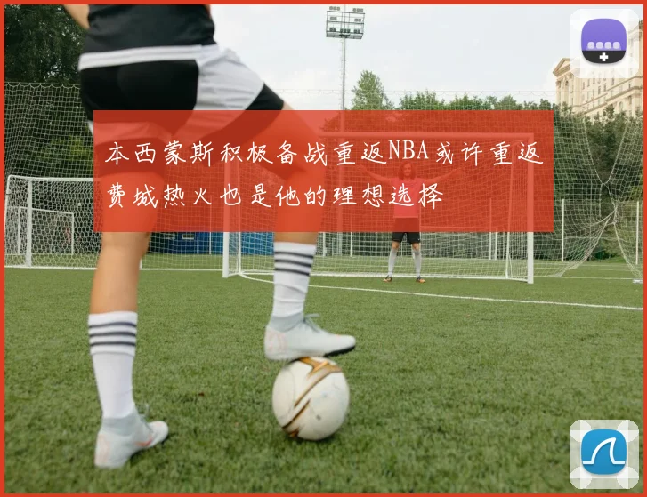 本西蒙斯积极备战重返NBA或许重返费城热火也是他的理想选择