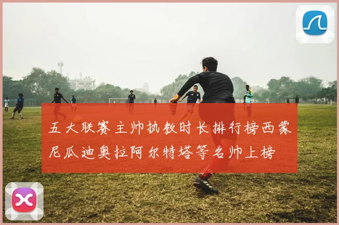 五大联赛主帅执教时长排行榜西蒙尼瓜迪奥拉阿尔特塔等名帅上榜