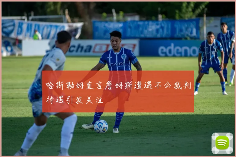 哈斯勒姆直言詹姆斯遭遇不公裁判待遇引发关注