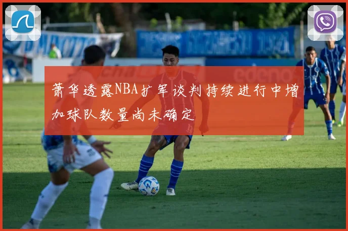 萧华透露NBA扩军谈判持续进行中增加球队数量尚未确定