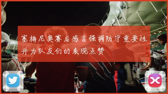 塞梅尼奥赛后感言强调防守重要性并为队友们的表现点赞