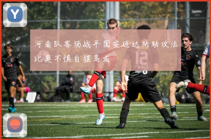河南队客场战平国安迈达纳助攻法比奥不慎自摆乌龙