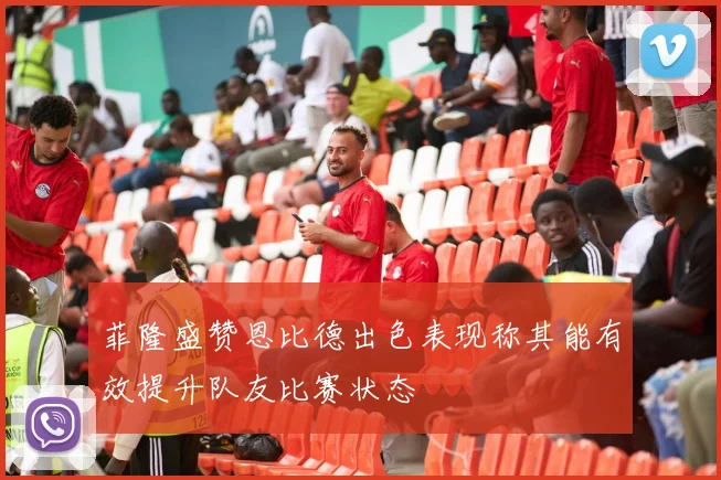 菲隆盛赞恩比德出色表现称其能有效提升队友比赛状态