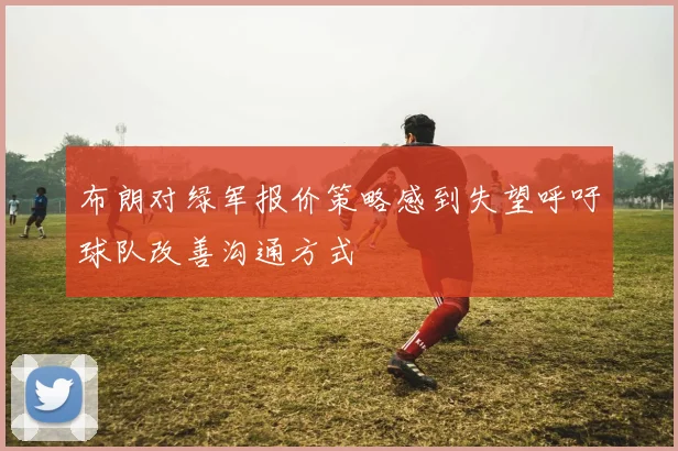 布朗对绿军报价策略感到失望呼吁球队改善沟通方式