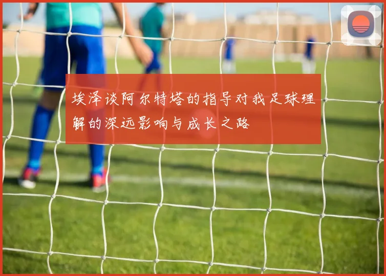 埃泽谈阿尔特塔的指导对我足球理解的深远影响与成长之路