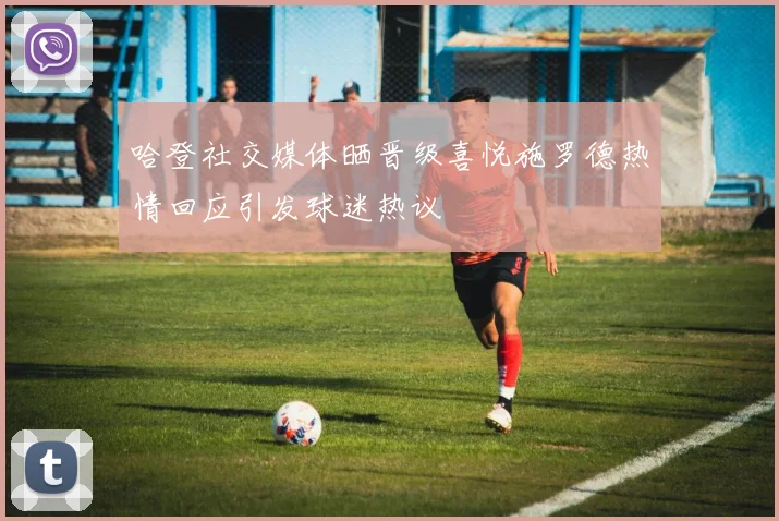 哈登社交媒体晒晋级喜悦施罗德热情回应引发球迷热议